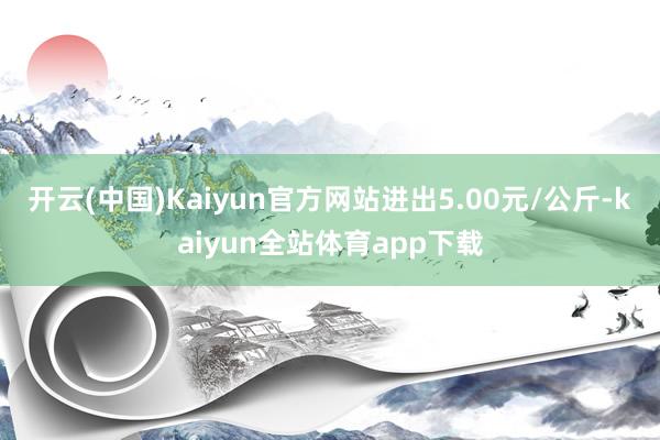 开云(中国)Kaiyun官方网站进出5.00元/公斤-kaiyun全站体育app下载