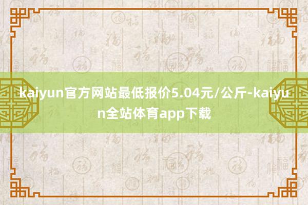 kaiyun官方网站最低报价5.04元/公斤-kaiyun全站体育app下载