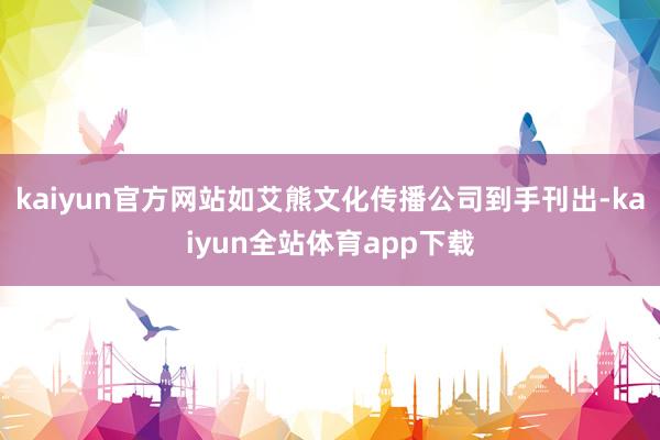 kaiyun官方网站如艾熊文化传播公司到手刊出-kaiyun全站体育app下载