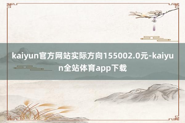 kaiyun官方网站实际方向155002.0元-kaiyun全站体育app下载