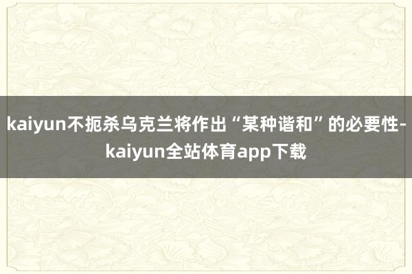 kaiyun不扼杀乌克兰将作出“某种谐和”的必要性-kaiyun全站体育app下载