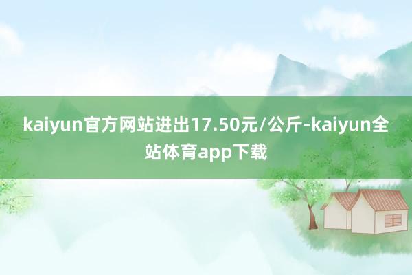 kaiyun官方网站进出17.50元/公斤-kaiyun全站体育app下载