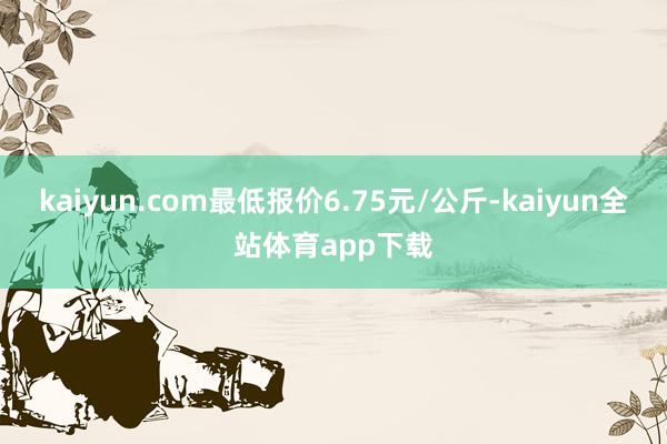 kaiyun.com最低报价6.75元/公斤-kaiyun全站体育app下载