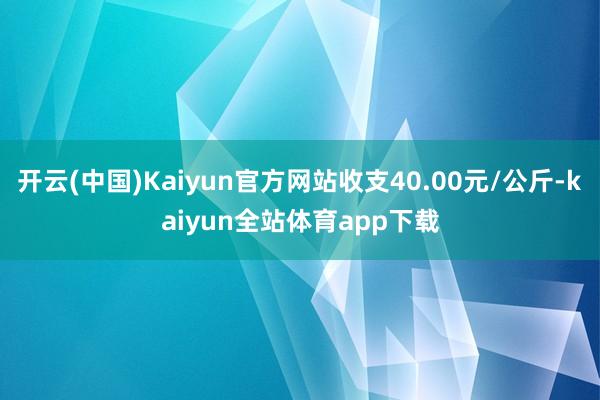 开云(中国)Kaiyun官方网站收支40.00元/公斤-kaiyun全站体育app下载