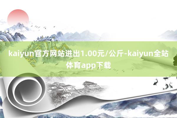 kaiyun官方网站进出1.00元/公斤-kaiyun全站体育app下载