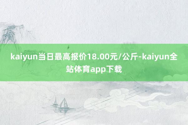 kaiyun当日最高报价18.00元/公斤-kaiyun全站体育app下载