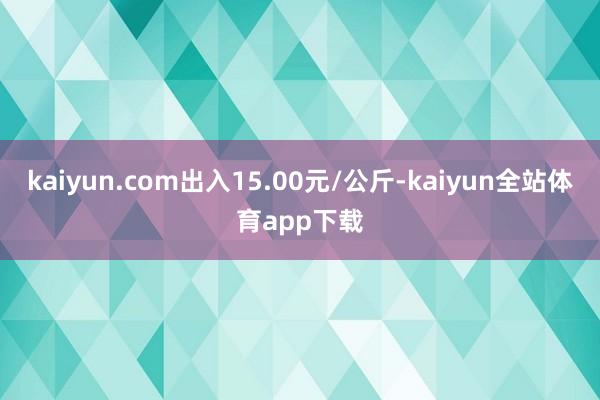 kaiyun.com出入15.00元/公斤-kaiyun全站体育app下载