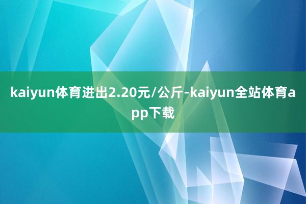 kaiyun体育进出2.20元/公斤-kaiyun全站体育app下载