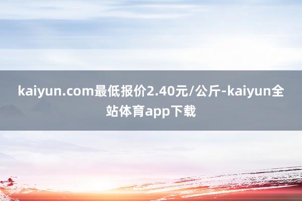 kaiyun.com最低报价2.40元/公斤-kaiyun全站体育app下载