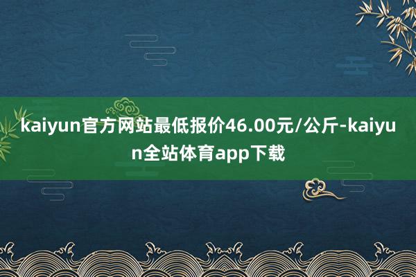kaiyun官方网站最低报价46.00元/公斤-kaiyun全站体育app下载