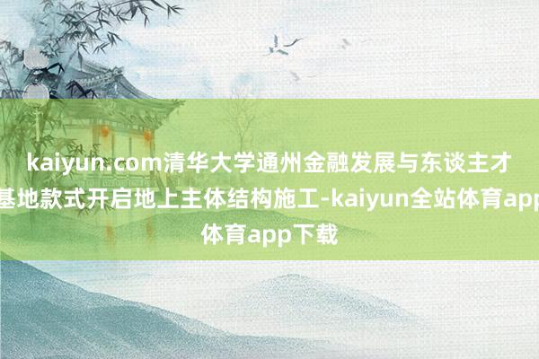 kaiyun.com清华大学通州金融发展与东谈主才培养基地款式开启地上主体结构施工-kaiyun全站体育app下载