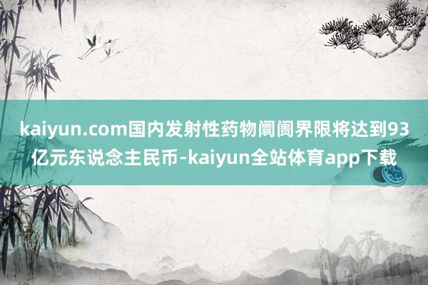 kaiyun.com国内发射性药物阛阓界限将达到93亿元东说念主民币-kaiyun全站体育app下载