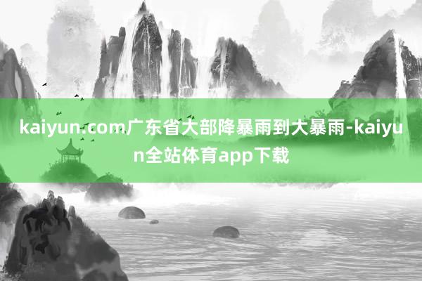 kaiyun.com广东省大部降暴雨到大暴雨-kaiyun全站体育app下载