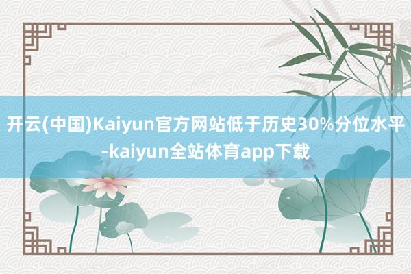 开云(中国)Kaiyun官方网站低于历史30%分位水平-kaiyun全站体育app下载