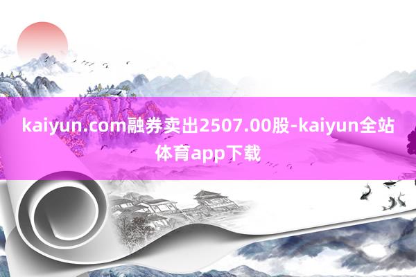 kaiyun.com融券卖出2507.00股-kaiyun全站体育app下载