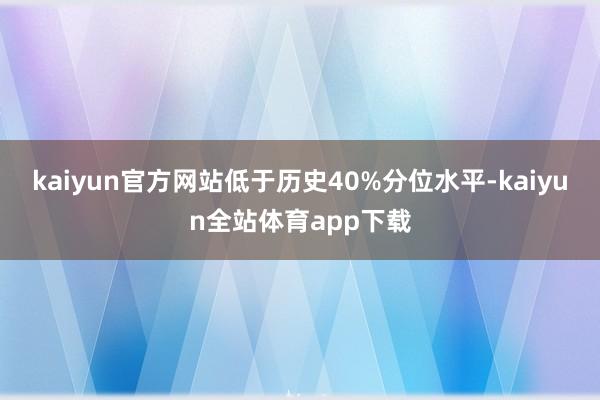 kaiyun官方网站低于历史40%分位水平-kaiyun全站体育app下载