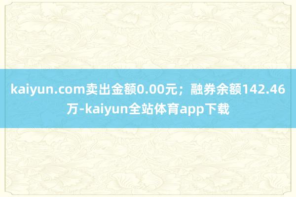 kaiyun.com卖出金额0.00元；融券余额142.46万-kaiyun全站体育app下载