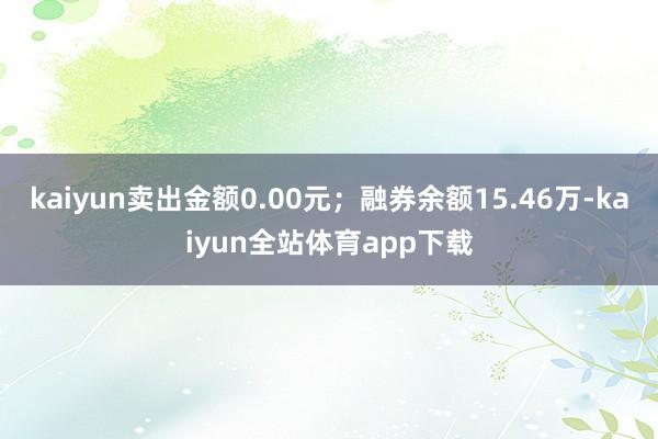 kaiyun卖出金额0.00元；融券余额15.46万-kaiyun全站体育app下载