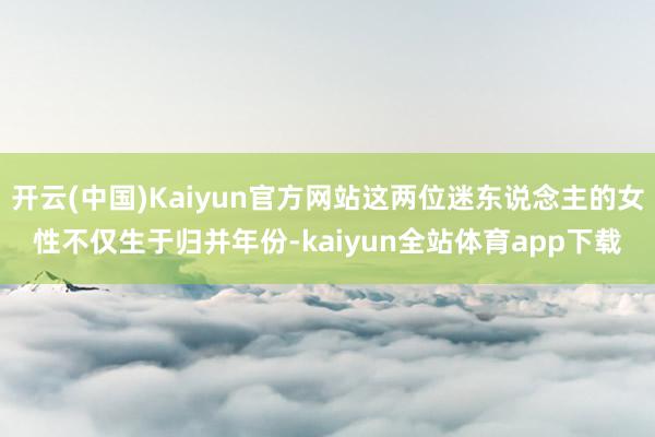 开云(中国)Kaiyun官方网站这两位迷东说念主的女性不仅生于归并年份-kaiyun全站体育app下载