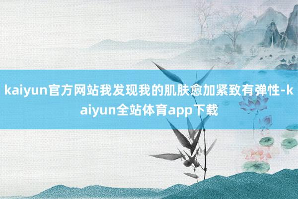 kaiyun官方网站我发现我的肌肤愈加紧致有弹性-kaiyun全站体育app下载