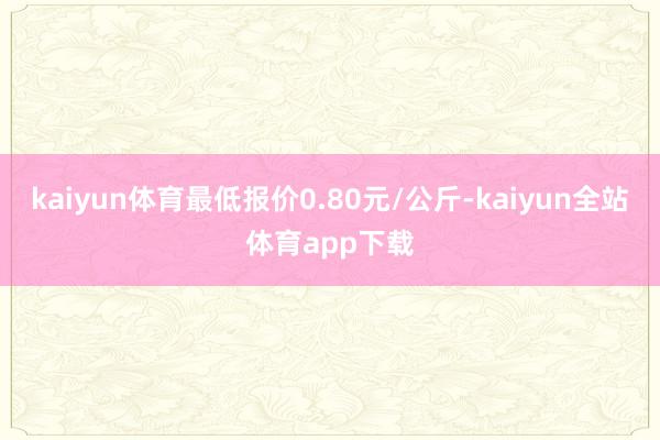 kaiyun体育最低报价0.80元/公斤-kaiyun全站体育app下载