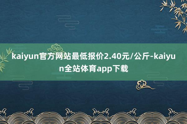 kaiyun官方网站最低报价2.40元/公斤-kaiyun全站体育app下载