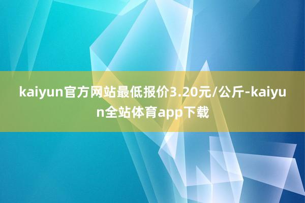 kaiyun官方网站最低报价3.20元/公斤-kaiyun全站体育app下载