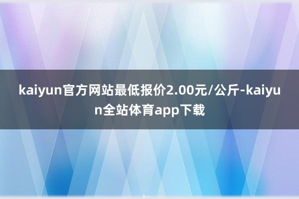 kaiyun官方网站最低报价2.00元/公斤-kaiyun全站体育app下载