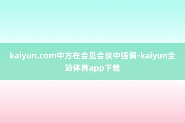 kaiyun.com中方在会见会谈中强调-kaiyun全站体育app下载