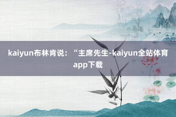 kaiyun　　布林肯说：“主席先生-kaiyun全站体育app下载