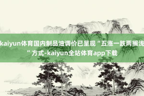 kaiyun体育国内制品油调价已呈现“五涨一跌两搁浅”方式-kaiyun全站体育app下载