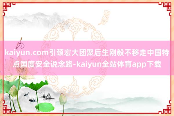 kaiyun.com引颈宏大团聚后生刚毅不移走中国特点国度安全说念路-kaiyun全站体育app下载