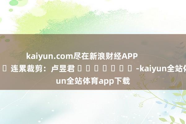 kaiyun.com尽在新浪财经APP            						连累裁剪：卢昱君 							-kaiyun全站体育app下载