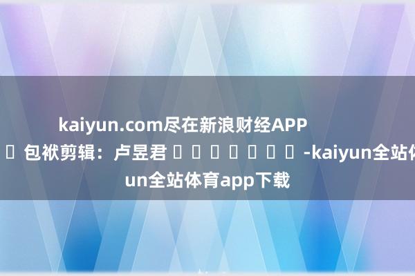 kaiyun.com尽在新浪财经APP            						包袱剪辑：卢昱君 							-kaiyun全站体育app下载