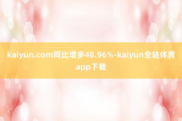 kaiyun.com同比增多48.96%-kaiyun全站体育app下载