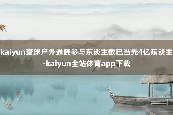 kaiyun寰球户外通晓参与东谈主数已当先4亿东谈主-kaiyun全站体育app下载