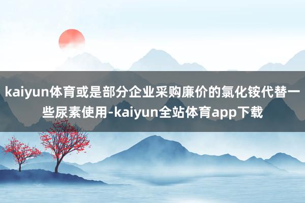 kaiyun体育或是部分企业采购廉价的氯化铵代替一些尿素使用-kaiyun全站体育app下载