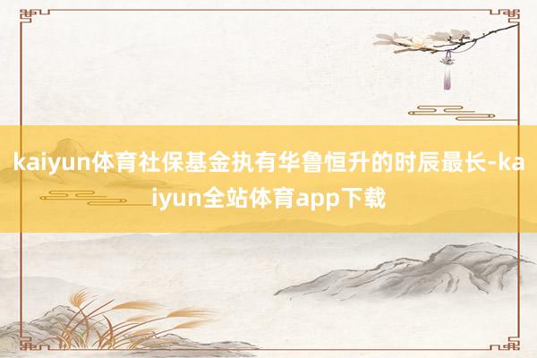 kaiyun体育社保基金执有华鲁恒升的时辰最长-kaiyun全站体育app下载