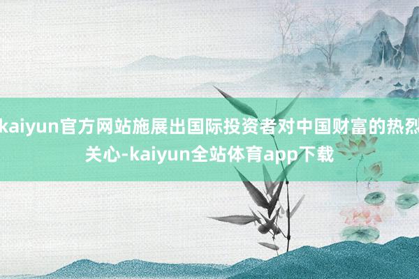 kaiyun官方网站施展出国际投资者对中国财富的热烈关心-kaiyun全站体育app下载