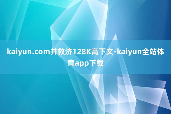 kaiyun.com并救济128K高下文-kaiyun全站体育app下载