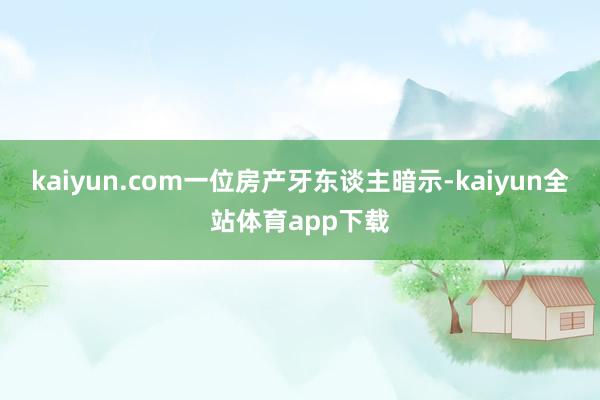 kaiyun.com一位房产牙东谈主暗示-kaiyun全站体育app下载