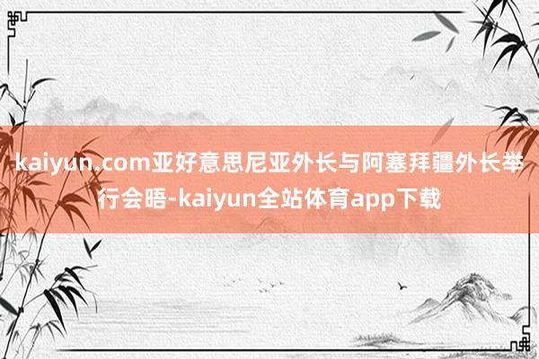 kaiyun.com亚好意思尼亚外长与阿塞拜疆外长举行会晤-kaiyun全站体育app下载