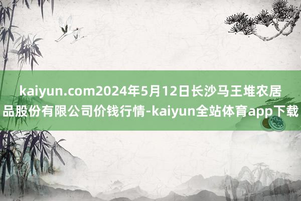 kaiyun.com2024年5月12日长沙马王堆农居品股份有限公司价钱行情-kaiyun全站体育app下载