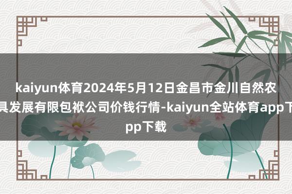 kaiyun体育2024年5月12日金昌市金川自然农家具发展有限包袱公司价钱行情-kaiyun全站体育app下载