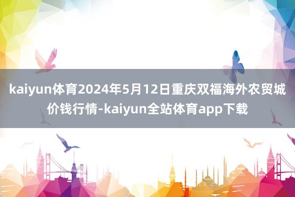 kaiyun体育2024年5月12日重庆双福海外农贸城价钱行情-kaiyun全站体育app下载