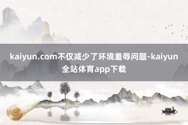 kaiyun.com不仅减少了环境羞辱问题-kaiyun全站体育app下载