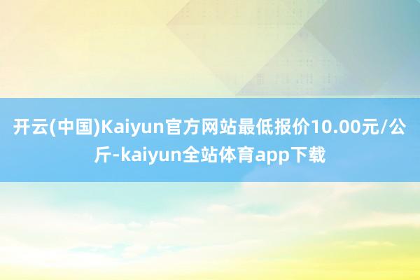 开云(中国)Kaiyun官方网站最低报价10.00元/公斤-kaiyun全站体育app下载