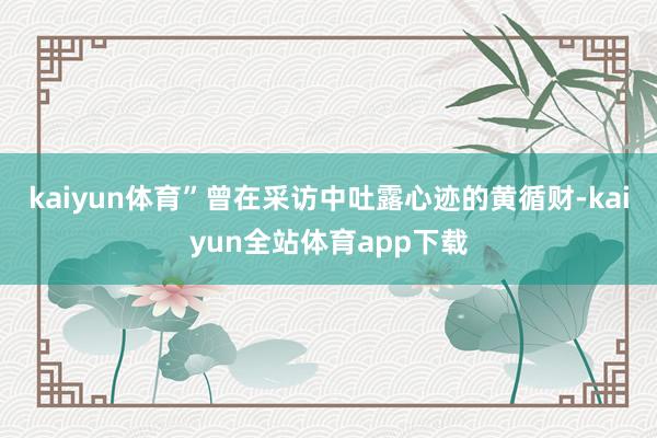 kaiyun体育”曾在采访中吐露心迹的黄循财-kaiyun全站体育app下载