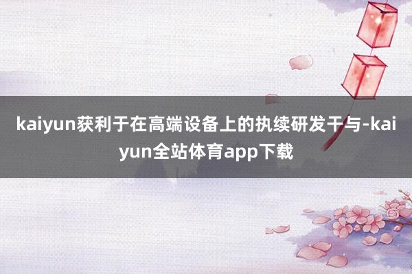 kaiyun获利于在高端设备上的执续研发干与-kaiyun全站体育app下载