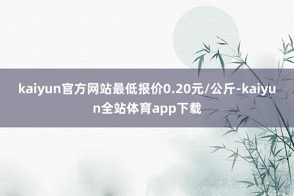 kaiyun官方网站最低报价0.20元/公斤-kaiyun全站体育app下载